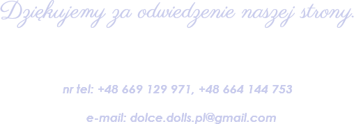 
Dziękujemy za odwiedzenie naszej strony. nr tel: +48 669 129 971, +48 664 144 753 e-mail: dolce.dolls.pl@gmail.com 