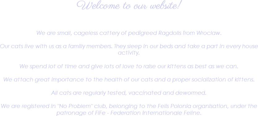 Welcome to our website! We are small, cageless cattery of pedigreed Ragdolls from Wroclaw. Our cats live with us as a familly members. They sleep in our beds and take a part in every house activity. We spend lot of time and give lots of love to raise our kittens as best as we can. We attach great importance to the health of our cats and a proper socialization of kittens. All cats are regularly tested, vaccinated and dewormed. We are registered in "No Problem" club, belonging to the Felis Polonia organisation, under the patronage of FiFe - Federation Internationale Feline.
